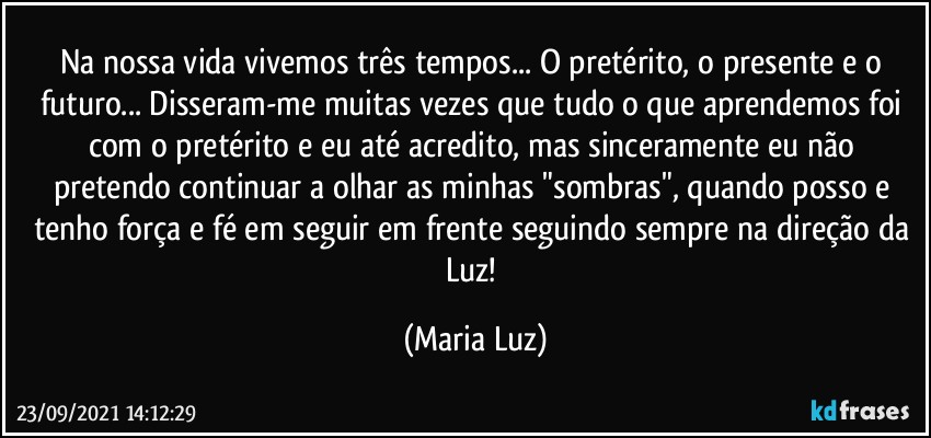 Na nossa vida vivemos três tempos... O pretérito, o presente e o futuro... Disseram-me muitas vezes que tudo o que aprendemos foi com o pretérito e eu até acredito, mas sinceramente eu não pretendo continuar a olhar as minhas "sombras", quando posso e tenho força e fé em seguir em frente seguindo sempre na direção da Luz! (Maria Luz)