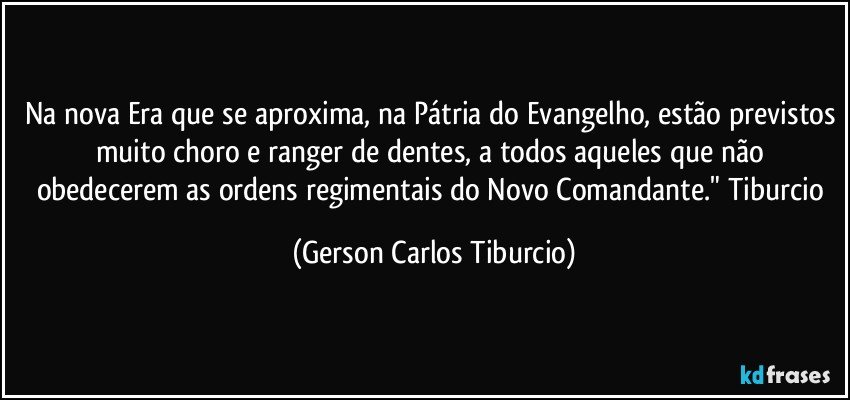 Na nova Era que se aproxima, na Pátria do Evangelho, estão previstos muito choro e ranger de dentes, a todos aqueles que não obedecerem as ordens regimentais do Novo Comandante." Tiburcio (Gerson Carlos Tiburcio)