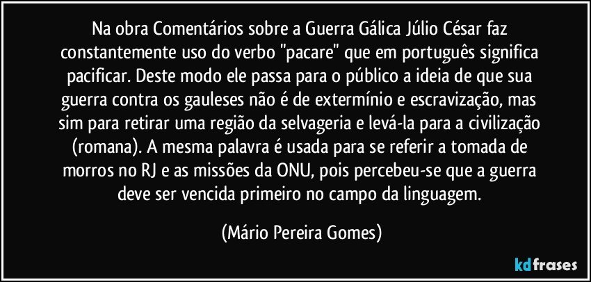 Na obra Comentários sobre a Guerra Gálica Júlio César faz constantemente uso do verbo "pacare" que em português significa pacificar. Deste modo ele passa para o público a ideia de que sua guerra contra os gauleses não é de extermínio e escravização, mas sim para retirar uma região da selvageria e levá-la para a civilização (romana). A mesma palavra é usada para se referir a tomada de morros no RJ e as missões da ONU, pois percebeu-se que a guerra deve ser vencida primeiro no campo da linguagem. (Mário Pereira Gomes)