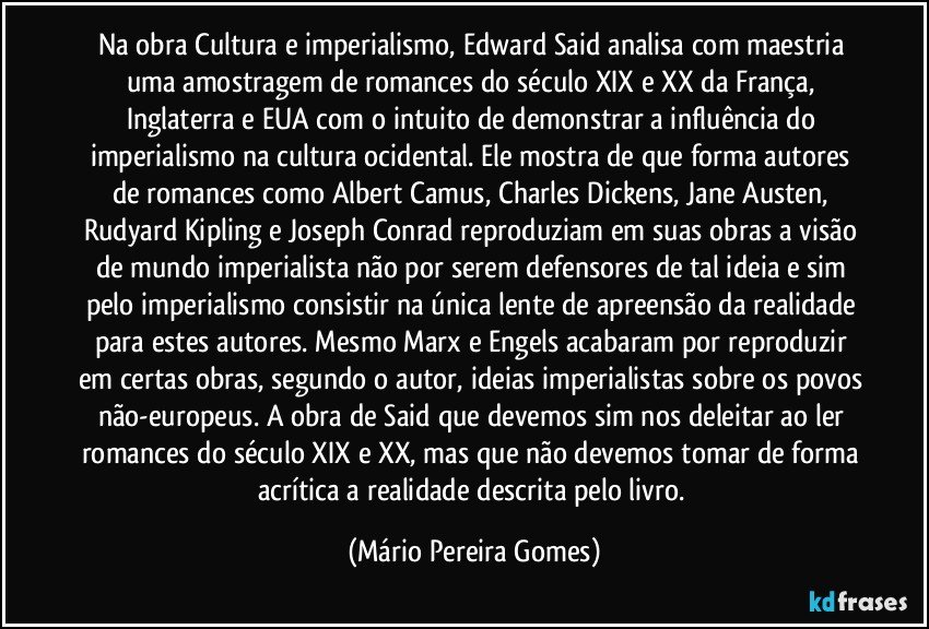 Na obra Cultura e imperialismo, Edward Said analisa com maestria uma amostragem de romances do século XIX e XX da França, Inglaterra e EUA com o intuito de demonstrar a influência do imperialismo na cultura ocidental. Ele mostra de que forma autores de romances como Albert Camus, Charles Dickens, Jane Austen, Rudyard Kipling e Joseph Conrad reproduziam em suas obras a visão de mundo imperialista não por serem defensores de tal ideia e sim pelo imperialismo consistir na única lente de apreensão da realidade para estes autores. Mesmo Marx e Engels acabaram por reproduzir em certas obras, segundo o autor, ideias imperialistas sobre os povos não-europeus. A obra de Said que devemos sim nos deleitar ao ler romances do século XIX e XX, mas que não devemos tomar de forma acrítica a realidade descrita pelo livro. (Mário Pereira Gomes)