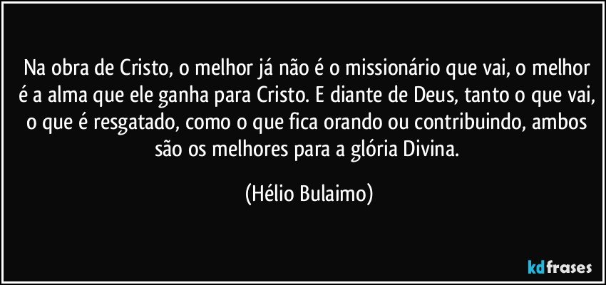 Na obra de Cristo, o melhor já não é o missionário que vai, o melhor é a alma que ele ganha para Cristo. E diante de Deus, tanto o que vai, o que é resgatado, como o que fica orando ou contribuindo, ambos são os melhores para a glória Divina. (Hélio Bulaimo)