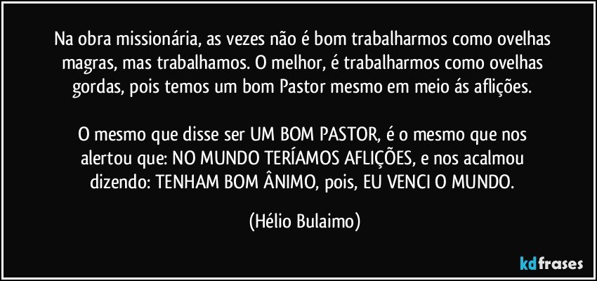 Na obra missionária, as vezes não é bom trabalharmos como ovelhas magras, mas trabalhamos. O melhor, é trabalharmos como ovelhas gordas, pois temos um bom Pastor mesmo em meio ás aflições. 

O mesmo que disse ser UM BOM PASTOR, é o mesmo que nos alertou que: NO MUNDO TERÍAMOS AFLIÇÕES,  e nos acalmou dizendo: TENHAM BOM ÂNIMO, pois, EU VENCI O MUNDO. (Hélio Bulaimo)