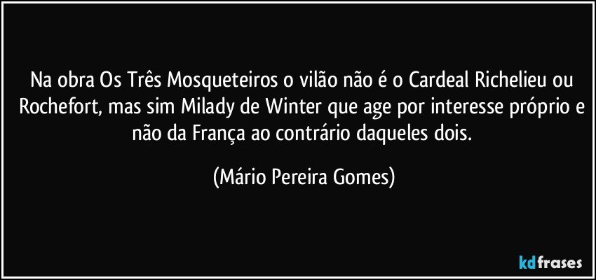 Na obra Os Três Mosqueteiros o vilão não é o Cardeal Richelieu ou Rochefort, mas sim Milady de Winter que age por interesse próprio e não da França ao contrário daqueles dois. (Mário Pereira Gomes)