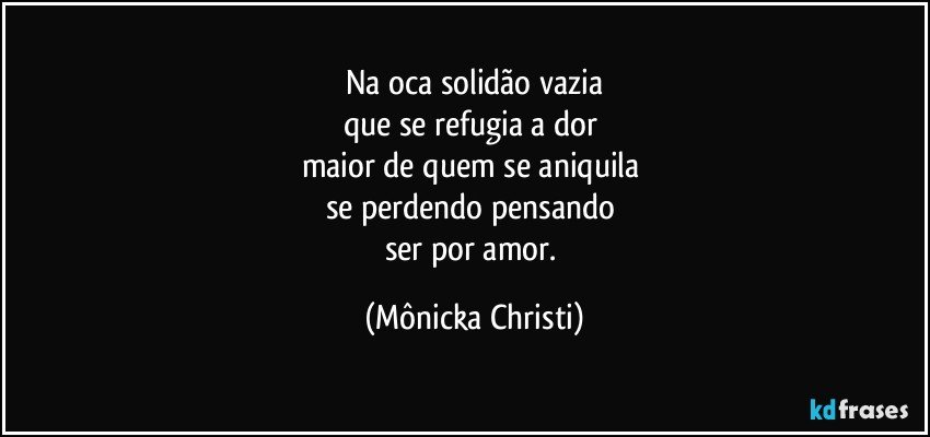 Na oca solidão vazia
que se refugia a dor 
maior de quem se aniquila 
se perdendo pensando 
ser por amor. (Mônicka Christi)