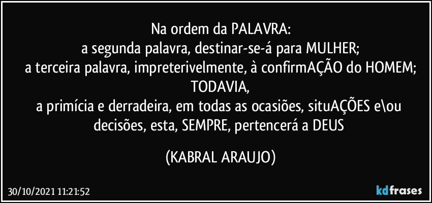 Na ordem da PALAVRA:
a segunda palavra, destinar-se-á para MULHER;
a terceira palavra, impreterivelmente, à confirmAÇÃO do HOMEM;
TODAVIA,
a primícia e derradeira, em todas as ocasiões, situAÇÕES e\ou decisões, esta, SEMPRE, pertencerá a DEUS (KABRAL ARAUJO)