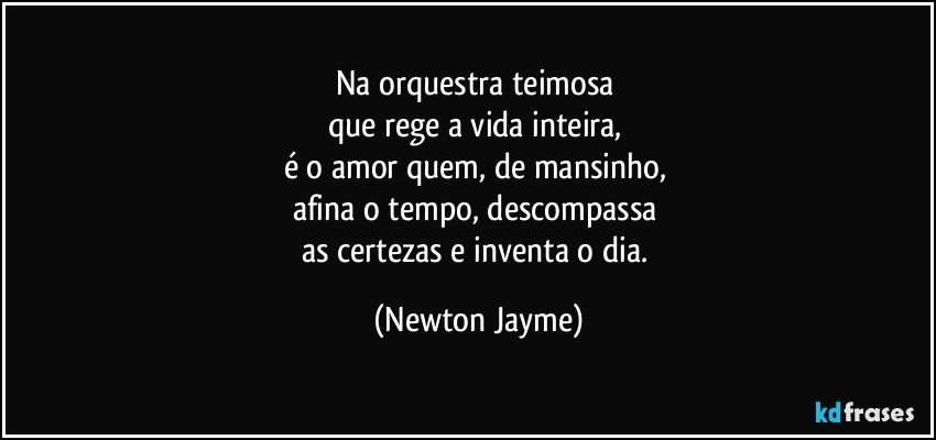 Na orquestra teimosa 
que rege a vida inteira, 
é o amor quem, de mansinho, 
afina o tempo, descompassa 
as certezas e inventa o dia. (Newton Jayme)