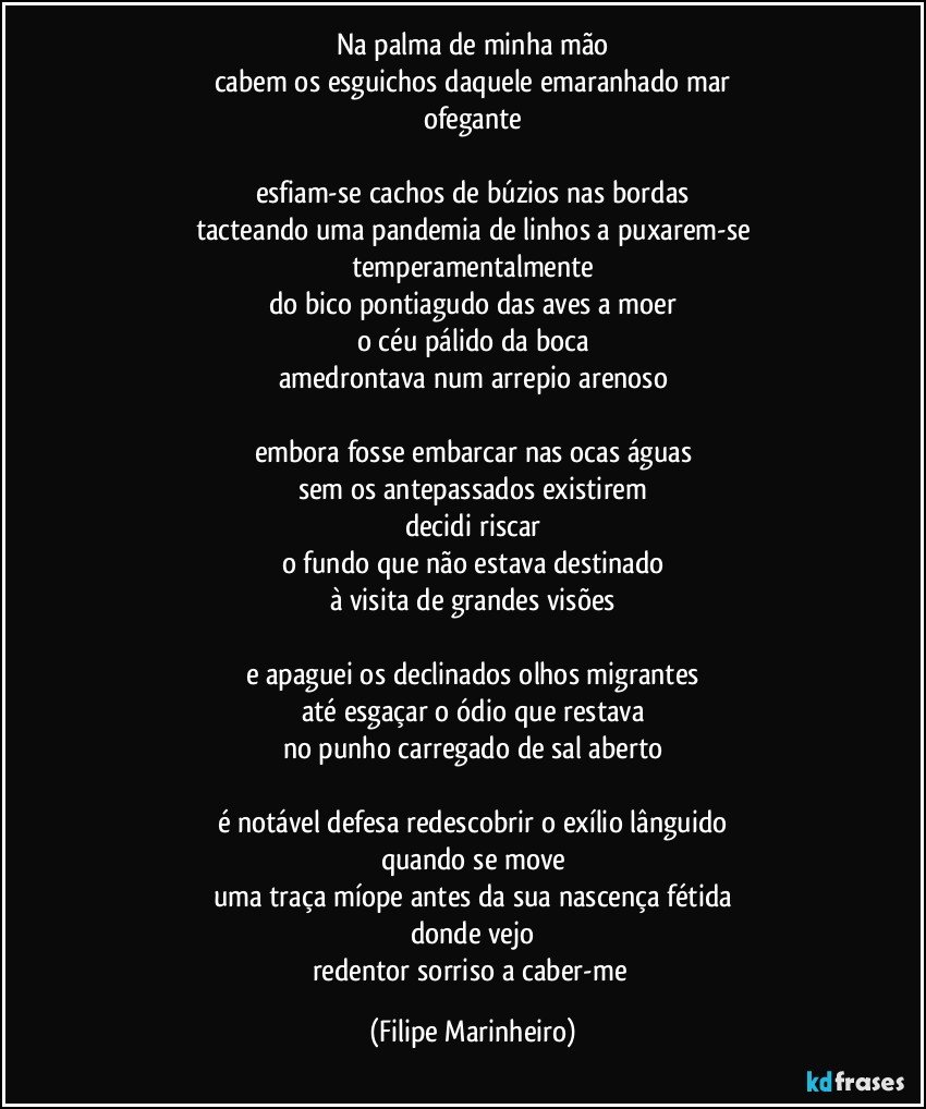 Na palma de minha mão
cabem os esguichos daquele emaranhado mar
ofegante

esfiam-se cachos de búzios nas bordas
tacteando uma pandemia de linhos a puxarem-se
temperamentalmente
do bico pontiagudo das aves a moer
o céu pálido da boca
amedrontava num arrepio arenoso

embora fosse embarcar nas ocas águas
sem os antepassados existirem
decidi riscar
o fundo que não estava destinado
à visita de grandes visões

e apaguei os declinados olhos migrantes
até esgaçar o ódio que restava
no punho carregado de sal aberto

é notável defesa redescobrir o exílio lânguido
quando se move
uma traça míope antes da sua nascença fétida
donde vejo
redentor sorriso a caber-me (Filipe Marinheiro)