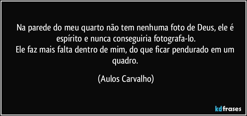 Na parede do meu quarto não tem nenhuma foto de Deus, ele é espírito e nunca  conseguiria fotografa-lo.
Ele faz mais falta dentro de mim, do que ficar pendurado em um quadro. (Aulos Carvalho)