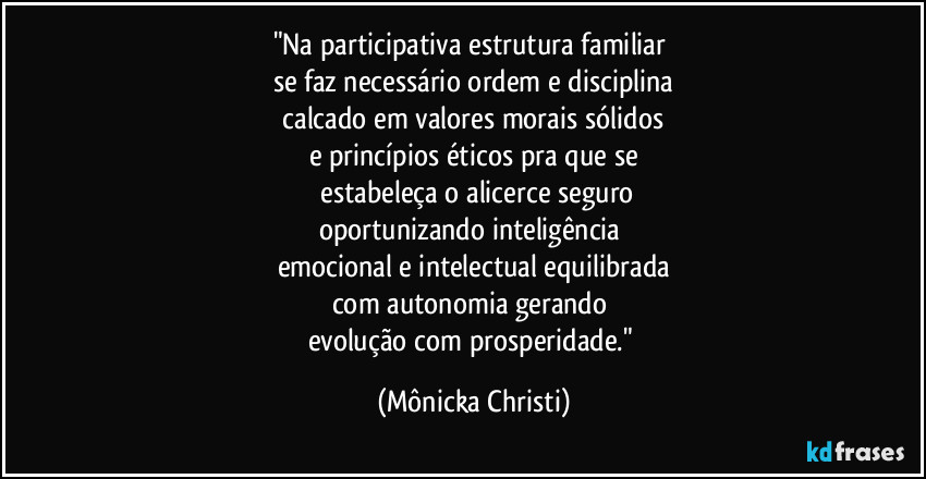 "Na participativa estrutura familiar 
se faz necessário ordem e disciplina
 calcado em valores morais sólidos 
e princípios éticos pra que se
 estabeleça o alicerce seguro
oportunizando inteligência 
emocional e intelectual equilibrada
com autonomia gerando 
evolução com prosperidade." (Mônicka Christi)