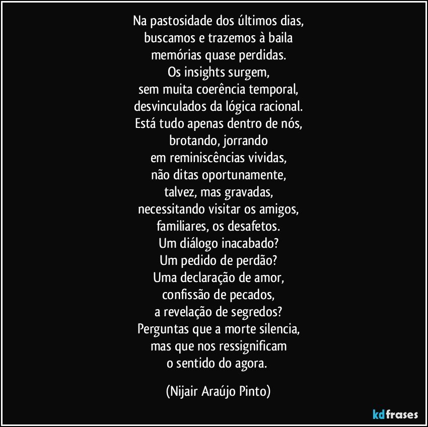 Na pastosidade dos últimos dias,
buscamos e trazemos à baila
memórias quase perdidas.
Os insights surgem,
sem muita coerência temporal,
desvinculados da lógica racional.
Está tudo apenas dentro de nós,
brotando, jorrando
em reminiscências vividas,
não ditas oportunamente,
talvez, mas gravadas,
necessitando visitar os amigos,
familiares, os desafetos.
Um diálogo inacabado?
Um pedido de perdão?
Uma declaração de amor,
confissão de pecados,
a revelação de segredos?
Perguntas que a morte silencia,
mas que nos ressignificam
o sentido do agora. (Nijair Araújo Pinto)