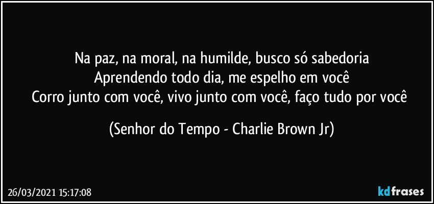 Na paz, na moral, na humilde, busco só sabedoria
Aprendendo todo dia, me espelho em você
Corro junto com você, vivo junto com você, faço tudo por você (Senhor do Tempo - Charlie Brown Jr)