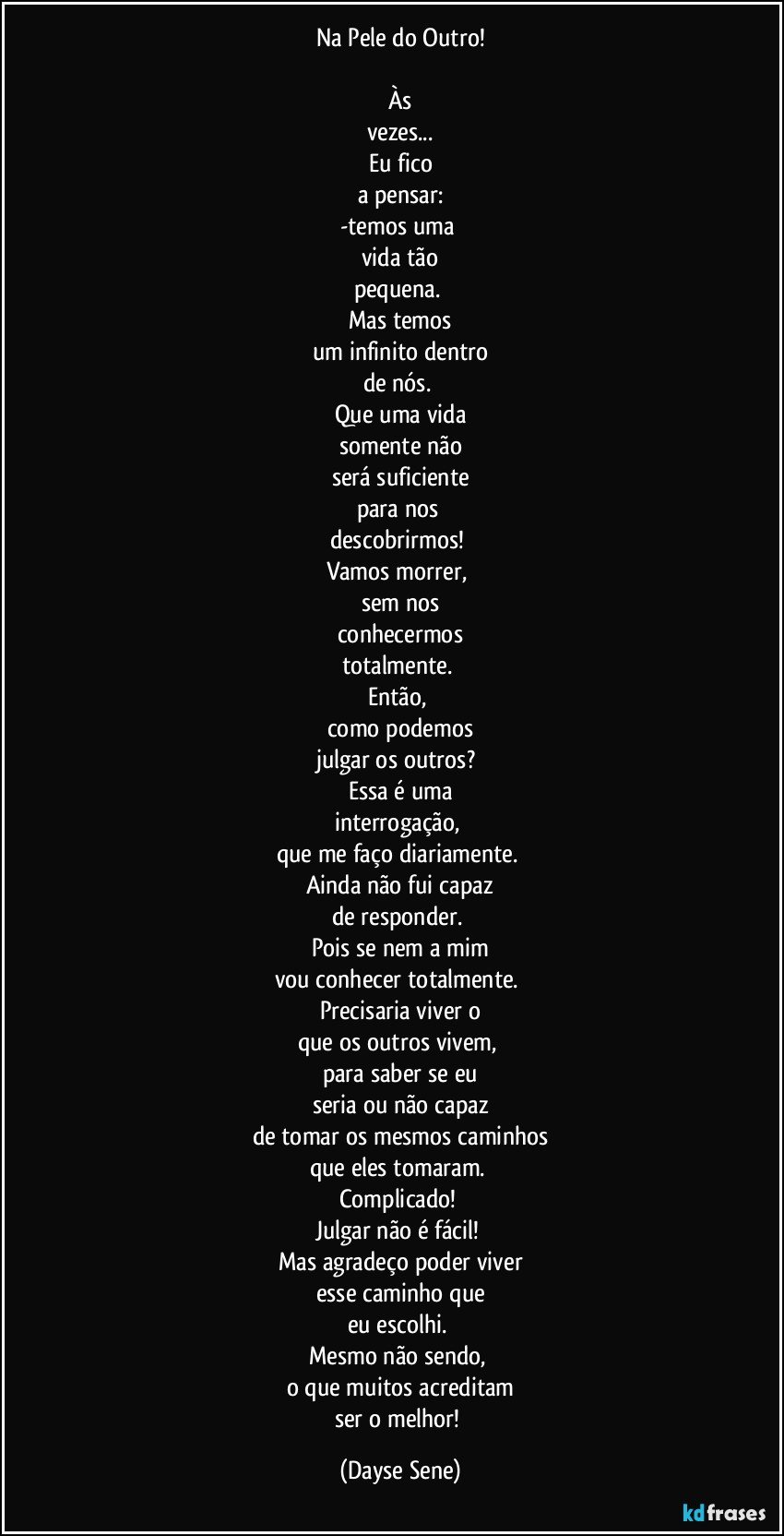 Na Pele do Outro!

Às
vezes...
Eu fico
a pensar:
-temos uma 
vida tão
pequena. 
Mas temos
um infinito dentro
de nós. 
Que uma vida
somente não
será suficiente
para nos 
descobrirmos! 
Vamos morrer, 
sem nos
conhecermos
totalmente. 
Então, 
como podemos
julgar os outros? 
Essa é uma
interrogação, 
que me faço diariamente. 
Ainda não fui capaz
de responder. 
Pois se nem a mim
vou conhecer totalmente. 
Precisaria viver o
que os outros vivem, 
para saber se eu
seria ou não capaz
de tomar os mesmos caminhos
que eles tomaram. 
Complicado! 
Julgar não é fácil! 
Mas agradeço poder viver
esse caminho que
eu escolhi. 
Mesmo não sendo, 
o que muitos acreditam
ser o melhor! (Dayse Sene)