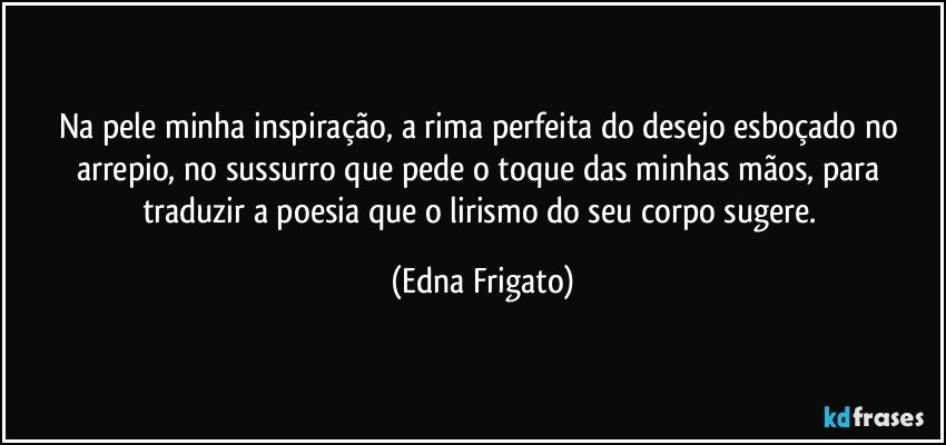 Na pele minha inspiração, a rima perfeita do desejo esboçado no arrepio, no sussurro que pede o toque das minhas mãos, para traduzir a poesia que o lirismo do seu corpo sugere. (Edna Frigato)