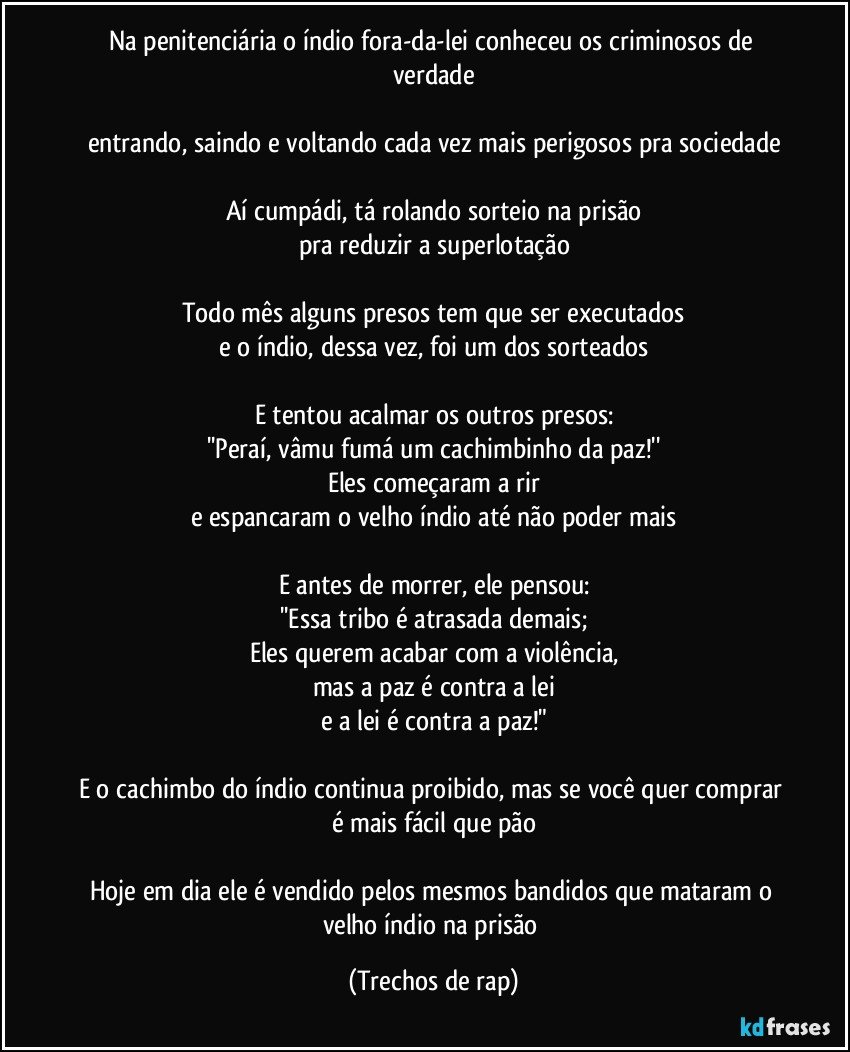 Na penitenciária o índio fora-da-lei conheceu os criminosos de verdade

entrando, saindo e voltando cada vez mais perigosos pra sociedade

Aí cumpádi, tá rolando sorteio na prisão
pra reduzir a superlotação

Todo mês alguns presos tem que ser executados
e o índio, dessa vez, foi um dos sorteados

E tentou acalmar os outros presos:
''Peraí, vâmu fumá um cachimbinho da paz!''
Eles começaram a rir
e espancaram o velho índio até não poder mais

E antes de morrer, ele pensou:
''Essa tribo é atrasada demais;
Eles querem acabar com a violência,
mas a paz é contra a lei
e a lei é contra a paz!"

E o cachimbo do índio continua proibido, mas se você quer comprar é mais fácil que pão

Hoje em dia ele é vendido pelos mesmos bandidos que mataram o velho índio na prisão (Trechos de rap)