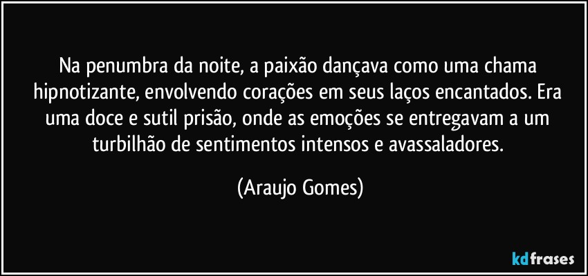 Na penumbra da noite, a paixão dançava como uma chama hipnotizante, envolvendo corações em seus laços encantados. Era uma doce e sutil prisão, onde as emoções se entregavam a um turbilhão de sentimentos intensos e avassaladores. (Araujo Gomes)