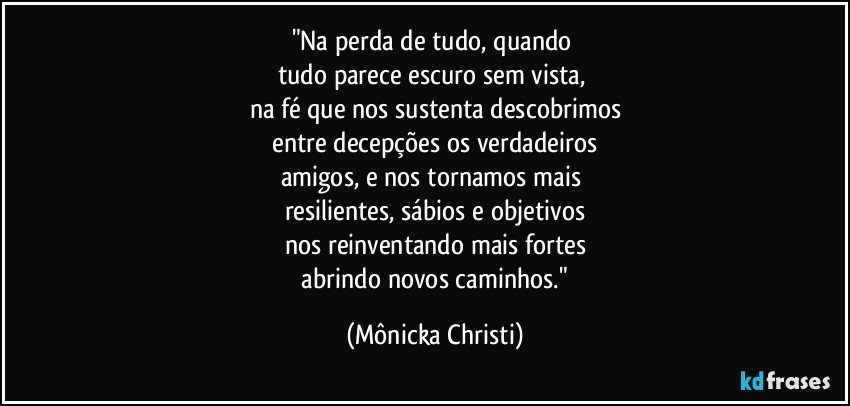 "Na perda de tudo, quando
tudo parece escuro sem vista,
na fé que nos sustenta descobrimos
entre decepções os verdadeiros
amigos, e nos tornamos mais
resilientes, sábios e objetivos
nos reinventando mais fortes
abrindo novos caminhos." (Mônicka Christi)