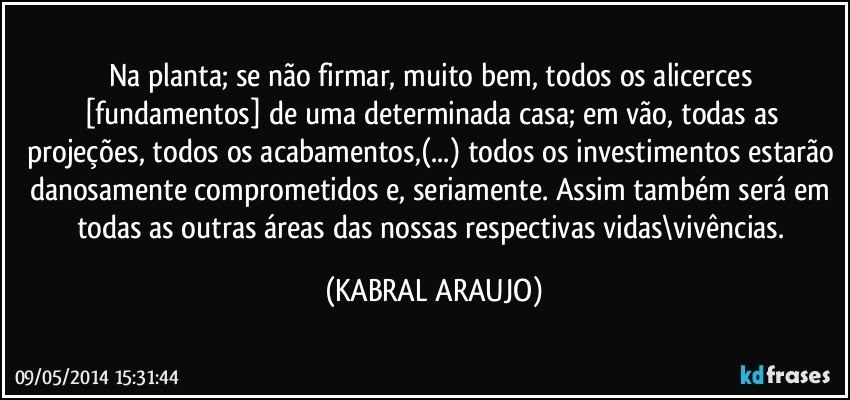 Na planta; se não firmar, muito bem, todos os alicerces [fundamentos] de uma determinada casa; em vão, todas as projeções, todos os acabamentos,(...) todos os investimentos estarão danosamente comprometidos e, seriamente. Assim também será em todas as outras áreas das nossas respectivas vidas\vivências. (KABRAL ARAUJO)