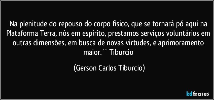 Na plenitude do repouso do corpo físico, que se tornará pó aqui na Plataforma Terra, nós em espírito, prestamos serviços voluntários em outras dimensões, em busca de novas virtudes, e aprimoramento maior.´´ Tiburcio (Gerson Carlos Tiburcio)