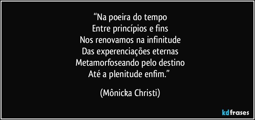 “Na poeira do tempo
Entre princípios e fins
Nos renovamos na infinitude
Das experenciações eternas
Metamorfoseando pelo destino
Até a plenitude enfim.” (Mônicka Christi)