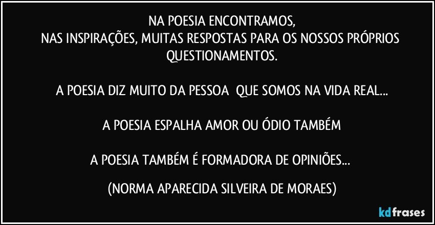 NA POESIA ENCONTRAMOS,
NAS INSPIRAÇÕES, MUITAS RESPOSTAS PARA OS NOSSOS PRÓPRIOS QUESTIONAMENTOS.

A POESIA DIZ MUITO DA PESSOA  QUE SOMOS NA VIDA REAL...

A POESIA ESPALHA AMOR OU ÓDIO TAMBÉM

A POESIA TAMBÉM É FORMADORA DE OPINIÕES... (NORMA APARECIDA SILVEIRA DE MORAES)