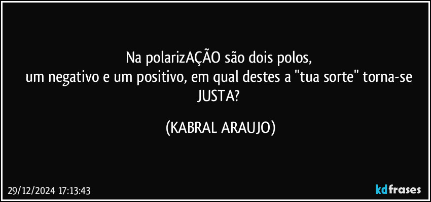 Na polarizAÇÃO são dois polos, 
um negativo e um positivo, em qual destes a "tua sorte" torna-se JUSTA? (KABRAL ARAUJO)