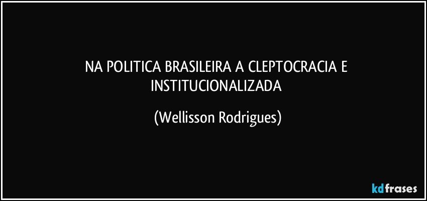 NA   POLITICA   BRASILEIRA    A   CLEPTOCRACIA E INSTITUCIONALIZADA (Wellisson Rodrigues)