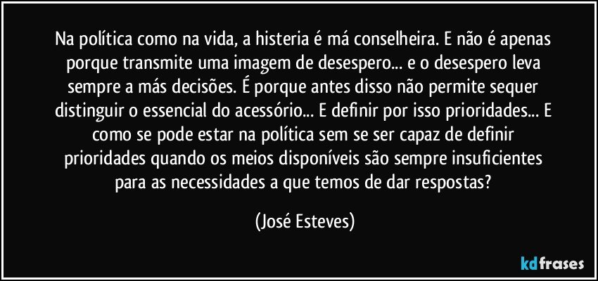 Na política como na vida, a histeria é má conselheira. E não é apenas porque transmite uma imagem de desespero... e o desespero leva sempre a más decisões. É porque antes disso não permite sequer distinguir o essencial do acessório... E definir por isso prioridades... E como se pode estar na política sem se ser capaz de definir prioridades quando os meios disponíveis são sempre insuficientes para as necessidades a que temos de dar respostas? (José Esteves)