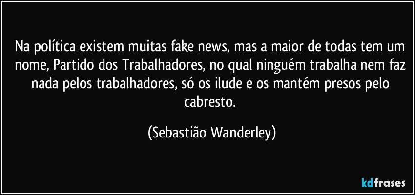 Na política existem muitas fake news, mas a maior de todas tem um nome, Partido dos Trabalhadores, no qual ninguém trabalha nem faz nada pelos trabalhadores, só os ilude e os mantém presos pelo cabresto. (Sebastião Wanderley)
