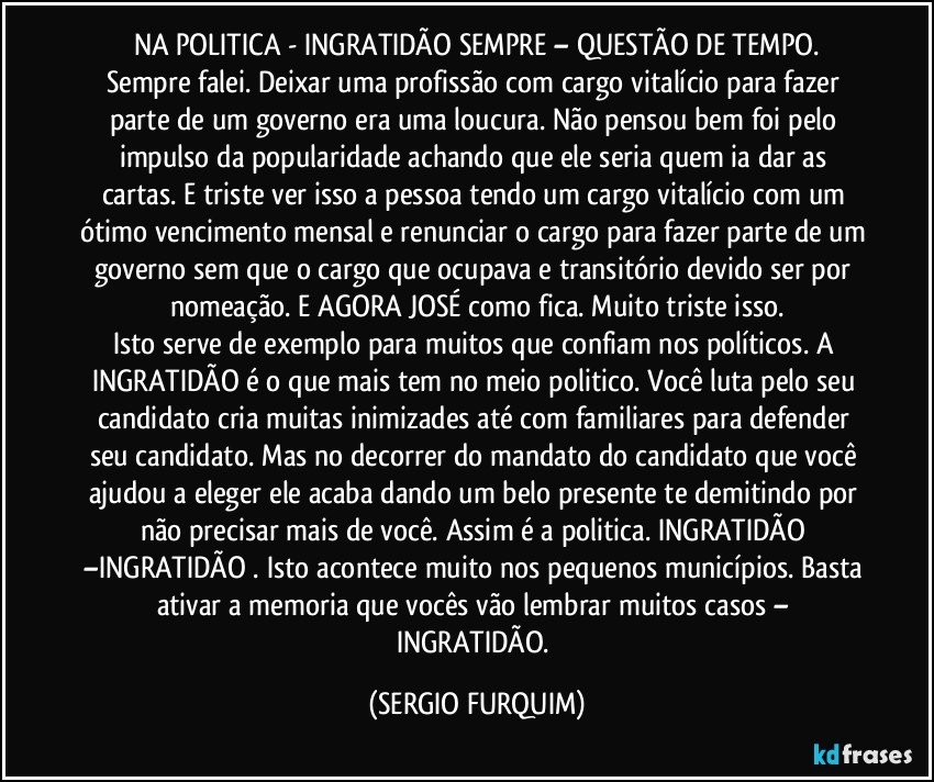 NA POLITICA  -  INGRATIDÃO SEMPRE – QUESTÃO DE TEMPO.
Sempre falei. Deixar uma profissão com cargo vitalício para fazer parte de um governo era uma loucura. Não pensou bem foi pelo impulso da popularidade achando que ele seria quem ia dar as cartas. E triste ver isso a pessoa tendo um cargo vitalício com um ótimo vencimento mensal e renunciar o cargo para fazer parte de um governo sem que o cargo que ocupava e transitório devido ser por nomeação.  E AGORA JOSÉ como fica. Muito triste isso.
Isto serve de exemplo para muitos que confiam nos políticos. A INGRATIDÃO é o que mais tem no meio politico. Você luta pelo seu candidato cria muitas inimizades até com familiares para defender seu candidato. Mas no decorrer do mandato do candidato que você ajudou a eleger ele acaba dando um belo presente te demitindo por não precisar mais de você. Assim é a politica. INGRATIDÃO –INGRATIDÃO . Isto acontece muito nos pequenos municípios. Basta ativar a memoria que vocês vão lembrar muitos casos – INGRATIDÃO. (SERGIO FURQUIM)