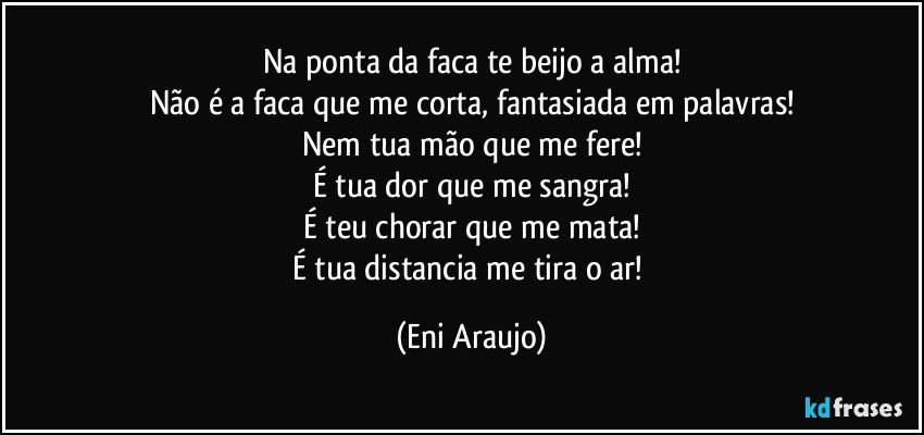 Na ponta da faca te beijo a alma!
Não é a faca que me corta, fantasiada em palavras!
Nem tua mão que me fere!
É tua dor que me sangra!
É teu chorar que me mata!
É tua distancia me tira o ar! (Eni Araujo)