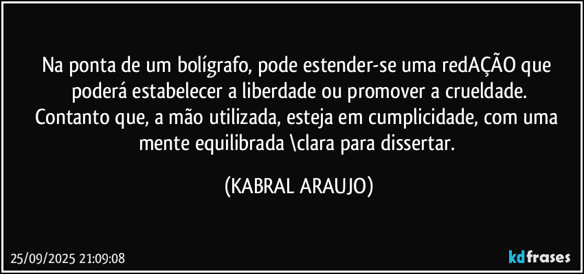Na ponta de um bolígrafo, pode estender-se uma redAÇÃO que poderá estabelecer a liberdade ou promover a crueldade.
Contanto que, a mão utilizada, esteja em cumplicidade, com uma mente equilibrada \clara para dissertar. (KABRAL ARAUJO)