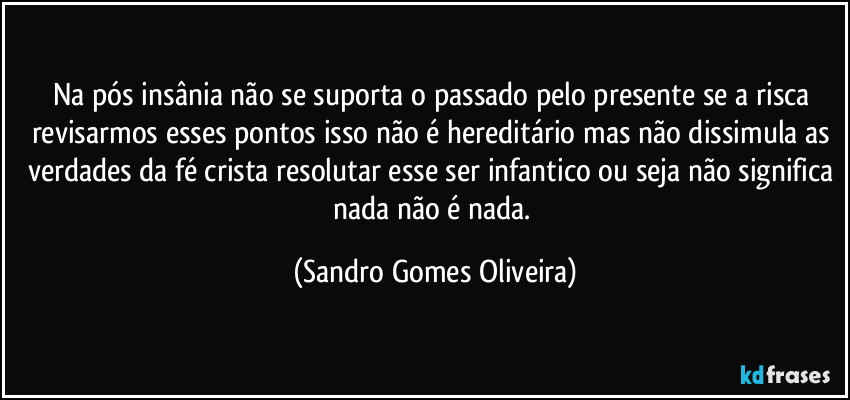 Na pós insânia não se suporta o passado pelo presente se a risca revisarmos esses pontos isso não é hereditário mas não dissimula as verdades da fé crista resolutar esse ser infantico ou seja não significa nada não é nada. (Sandro Gomes Oliveira)