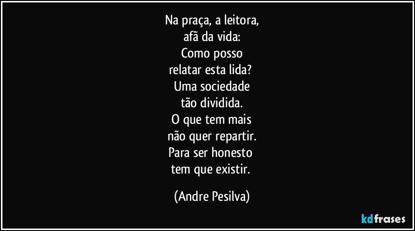 Na praça, a leitora,
afã da vida:
Como posso
relatar esta lida? 
Uma sociedade
tão dividida.
 O que tem mais 
não quer repartir.
Para ser honesto 
tem que existir. (Andre Pesilva)