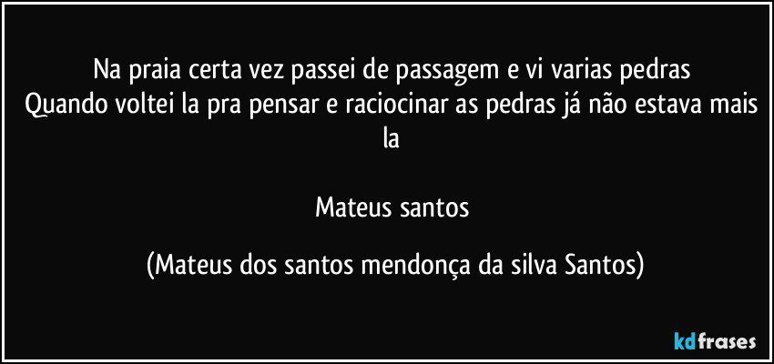 Na praia certa vez passei de passagem e vi varias pedras
Quando voltei la pra pensar e raciocinar as pedras já não estava mais la
Mateus santos (Mateus dos santos mendonça da silva Santos)