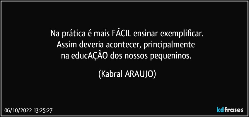 Na prática é mais FÁCIL ensinar/exemplificar.
Assim deveria acontecer, principalmente 
na educAÇÃO dos nossos pequeninos. (KABRAL ARAUJO)