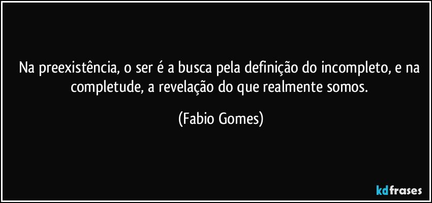 Na preexistência, o ser é a busca pela definição do incompleto, e na completude, a revelação do que realmente somos. (Fabio Gomes)