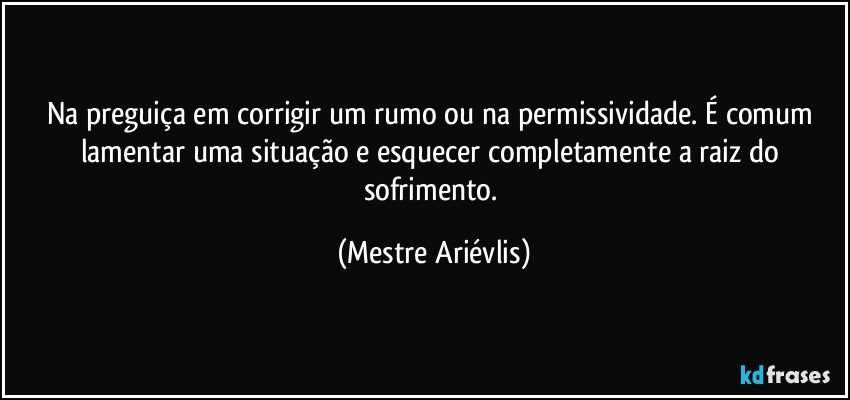 Na preguiça em corrigir um rumo ou na permissividade. É comum lamentar uma situação e esquecer completamente a raiz do sofrimento. (Mestre Ariévlis)