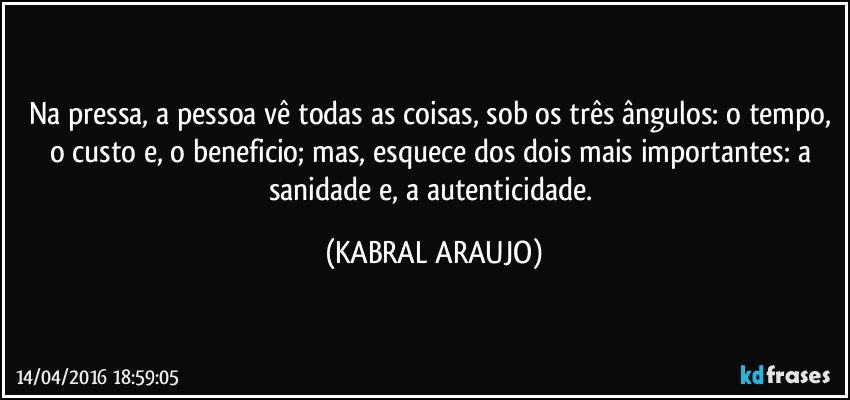 Na pressa, a pessoa vê todas as coisas, sob os três ângulos: o tempo, o custo e, o beneficio; mas, esquece dos dois mais importantes: a sanidade e, a autenticidade. (KABRAL ARAUJO)