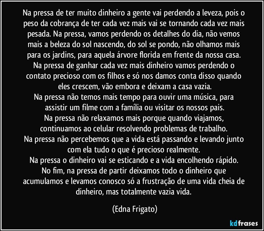 Na pressa de ter muito dinheiro a gente vai perdendo a leveza, pois o peso da cobrança de ter cada vez mais vai se tornando cada vez mais pesada. Na pressa, vamos perdendo os detalhes do dia, não vemos mais a beleza do sol nascendo, do sol se pondo, não olhamos mais para os jardins, para aquela árvore florida em frente da nossa casa. 
Na pressa de ganhar cada vez mais dinheiro vamos perdendo o contato precioso com os filhos e só nos damos conta disso quando eles crescem, vão embora e deixam a casa vazia.
Na pressa não temos mais tempo para ouvir uma música, para assistir um filme com a família ou visitar os nossos pais.
Na pressa não relaxamos mais porque quando viajamos, continuamos ao celular resolvendo problemas de trabalho. 
Na pressa não percebemos que a vida está passando e levando junto com ela tudo o que é precioso realmente. 
Na pressa o dinheiro vai se esticando e a vida encolhendo rápido. 
No fim, na pressa de partir deixamos todo o dinheiro que acumulamos e levamos conosco só a frustração de uma vida cheia de dinheiro, mas totalmente vazia vida. (Edna Frigato)