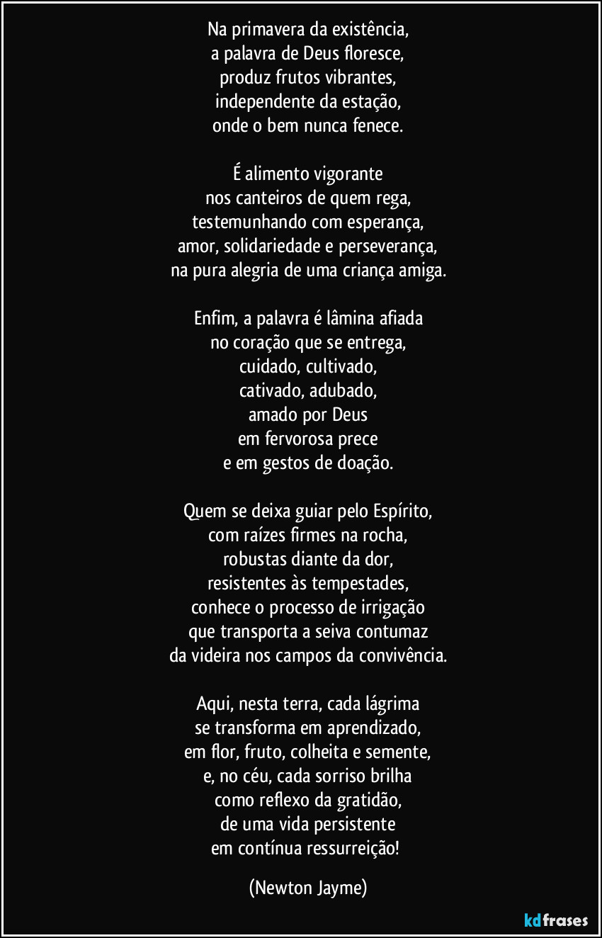 Na primavera da existência,
a palavra de Deus floresce,
produz frutos vibrantes,
independente da estação,
onde o bem nunca fenece.

É alimento vigorante
nos canteiros de quem rega,
testemunhando com esperança,
amor, solidariedade e perseverança,
na pura alegria de uma criança amiga.

Enfim, a palavra é lâmina afiada
no coração que se entrega,
cuidado, cultivado,
cativado, adubado,
amado por Deus
em fervorosa prece
e em gestos de doação.

Quem se deixa guiar pelo Espírito,
com raízes firmes na rocha,
robustas diante da dor,
resistentes às tempestades,
conhece o processo de irrigação
que transporta a seiva contumaz
da videira nos campos da convivência.

Aqui, nesta terra, cada lágrima
se transforma em aprendizado,
em flor, fruto, colheita e semente,
e, no céu, cada sorriso brilha
como reflexo da gratidão,
de uma vida persistente
em contínua ressurreição! (Newton Jayme)