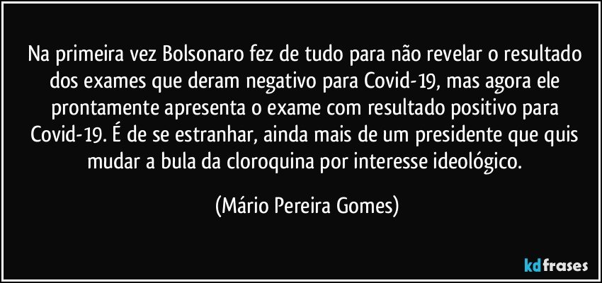 Na primeira vez Bolsonaro fez de tudo para não revelar o resultado dos exames que deram negativo para Covid-19, mas agora ele prontamente apresenta o exame com resultado positivo para Covid-19. É de se estranhar, ainda mais de um presidente que quis mudar a bula da cloroquina por interesse ideológico. (Mário Pereira Gomes)