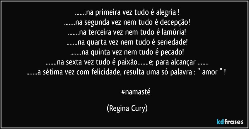 ...na primeira vez  tudo é alegria !
...na segunda vez nem tudo é decepção!
...na terceira vez nem tudo é lamúria!
...na quarta vez nem tudo é seriedade!
...na quinta vez nem tudo é pecado!
...na sexta vez tudo é paixão...e; para alcançar ...
...a sétima vez  com felicidade, resulta  uma só palavra :  "  amor " ! 

                                      #namasté (Regina Cury)