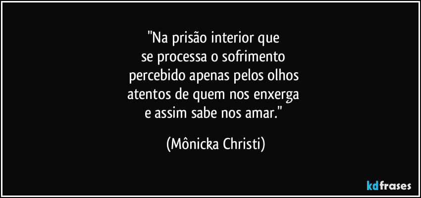 "Na prisão interior que 
se processa o sofrimento 
percebido apenas pelos olhos 
atentos de quem nos enxerga 
e assim sabe nos amar." (Mônicka Christi)