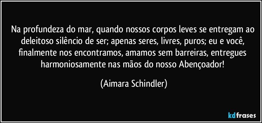 Na profundeza do mar, quando nossos corpos leves se entregam ao deleitoso silêncio de ser; apenas seres, livres, puros; eu e você, finalmente nos encontramos, amamos sem barreiras, entregues harmoniosamente nas mãos do nosso Abençoador! (Aimara Schindler)