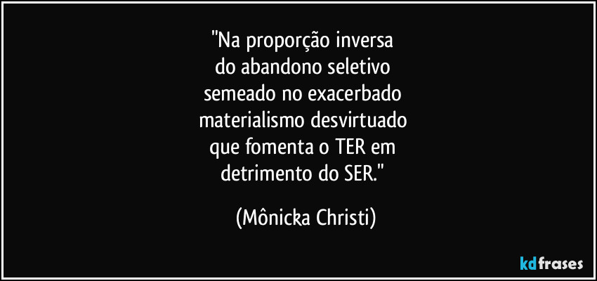 "Na proporção inversa 
do abandono seletivo 
semeado no exacerbado 
materialismo desvirtuado 
que fomenta o TER em 
detrimento do SER." (Mônicka Christi)