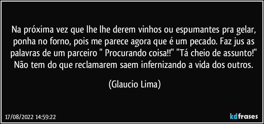 Na próxima vez que lhe lhe derem vinhos ou espumantes pra gelar, ponha no forno, pois me parece agora que é um pecado. Faz jus as palavras de um parceiro " Procurando coisa!!" "Tá cheio de assunto!" Não tem do que reclamarem saem infernizando a vida dos outros. (Glaucio Lima)