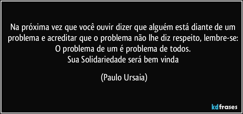 Na próxima vez que você ouvir dizer que alguém está diante de um problema e acreditar que o problema não lhe diz respeito, lembre-se: O problema de um é problema de todos. 
Sua Solidariedade será bem vinda (Paulo Ursaia)