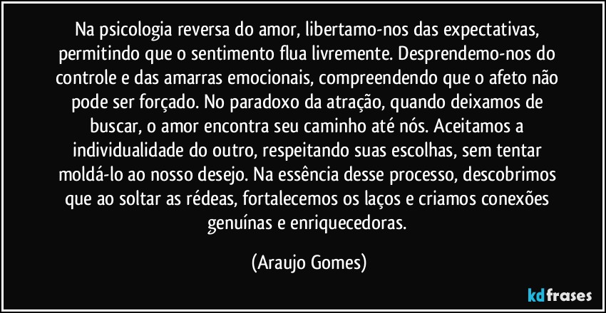 Na psicologia reversa do amor, libertamo-nos das expectativas, permitindo que o sentimento flua livremente. Desprendemo-nos do controle e das amarras emocionais, compreendendo que o afeto não pode ser forçado. No paradoxo da atração, quando deixamos de buscar, o amor encontra seu caminho até nós. Aceitamos a individualidade do outro, respeitando suas escolhas, sem tentar moldá-lo ao nosso desejo. Na essência desse processo, descobrimos que ao soltar as rédeas, fortalecemos os laços e criamos conexões genuínas e enriquecedoras. (Araujo Gomes)