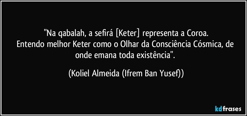 "Na qabalah, a sefirá [Keter] representa a Coroa.
Entendo melhor Keter como o Olhar da Consciência Cósmica, de onde emana toda existência". (Koliel Almeida (Ifrem Ban Yusef))