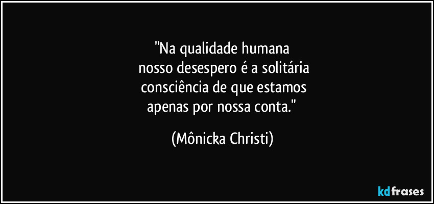 "Na qualidade humana
nosso desespero é a solitária
consciência de que estamos
apenas por nossa conta." (Mônicka Christi)